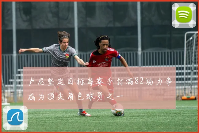 卢尼坚定目标每赛季打满82场力争成为顶尖角色球员之一